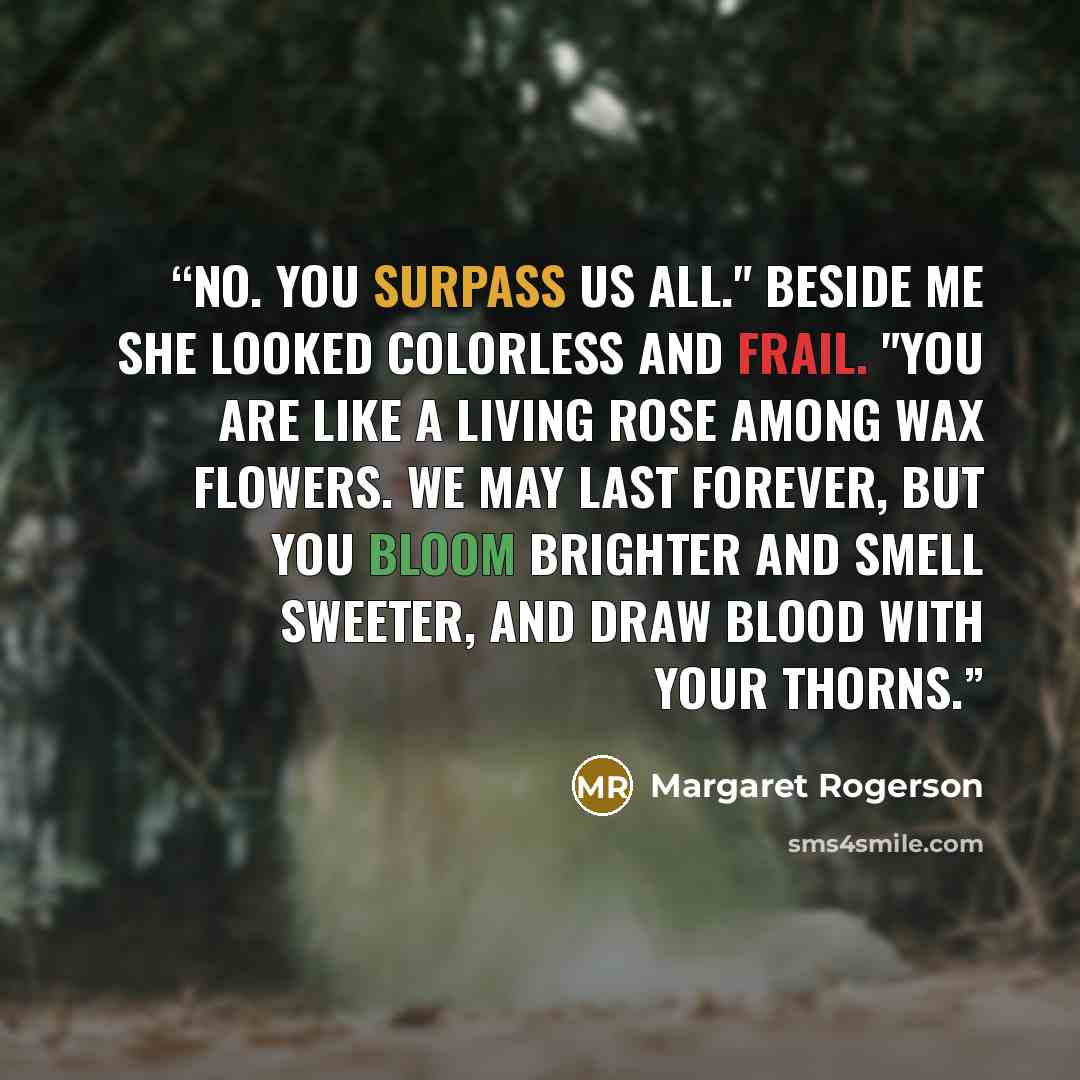“No. You surpass us all." Beside me she looked colorless and frail. "You are like a living rose among wax flowers. We may last forever, but you bloom brighter and smell sweeter, and draw blood with your thorns.” quote by Margaret Rogerson