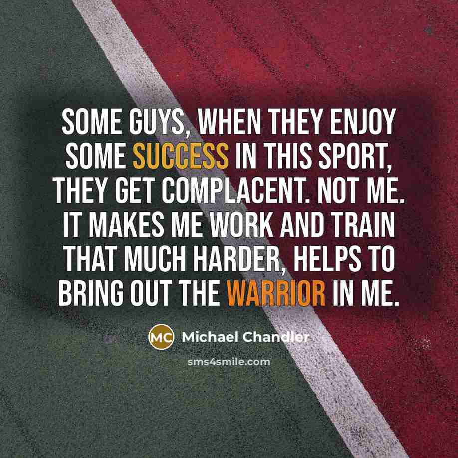 “Some guys, when they enjoy some success in this sport, they get complacent. Not me. It makes me work and train that much harder, helps to bring out the warrior in me.” quote by Michael Chandler