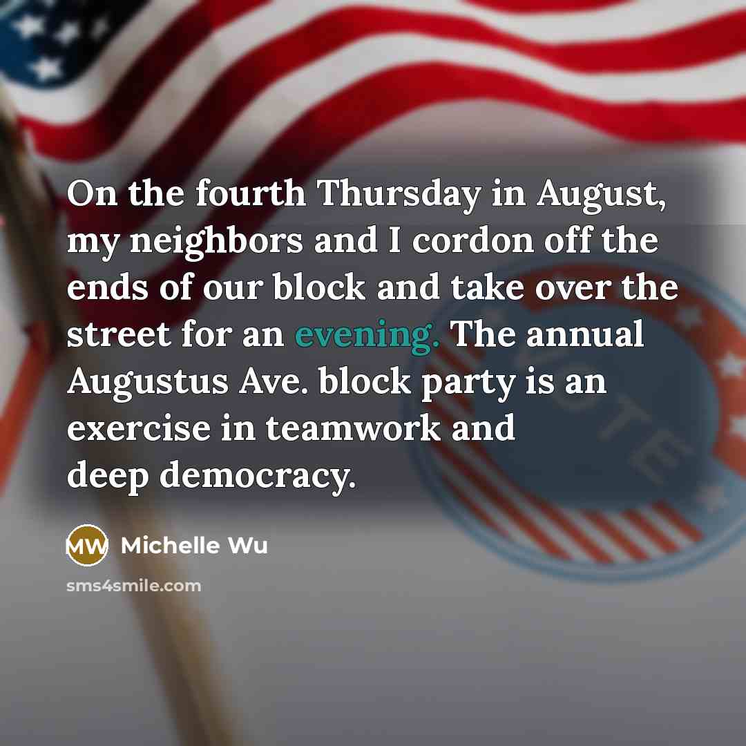 “On the fourth Thursday in August, my neighbors and I cordon off the ends of our block and take over the street for an evening. The annual Augustus Ave. block party is an exercise in teamwork and deep democracy.” quote by Michelle Wu