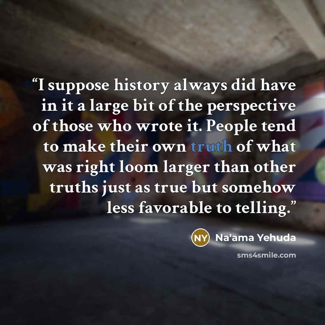 “I suppose history always did have in it a large bit of the perspective of those who wrote it. People tend to make their own truth of what was right loom larger than other truths just as true but somehow less favorable to telling.” quote by Na'ama Yehuda