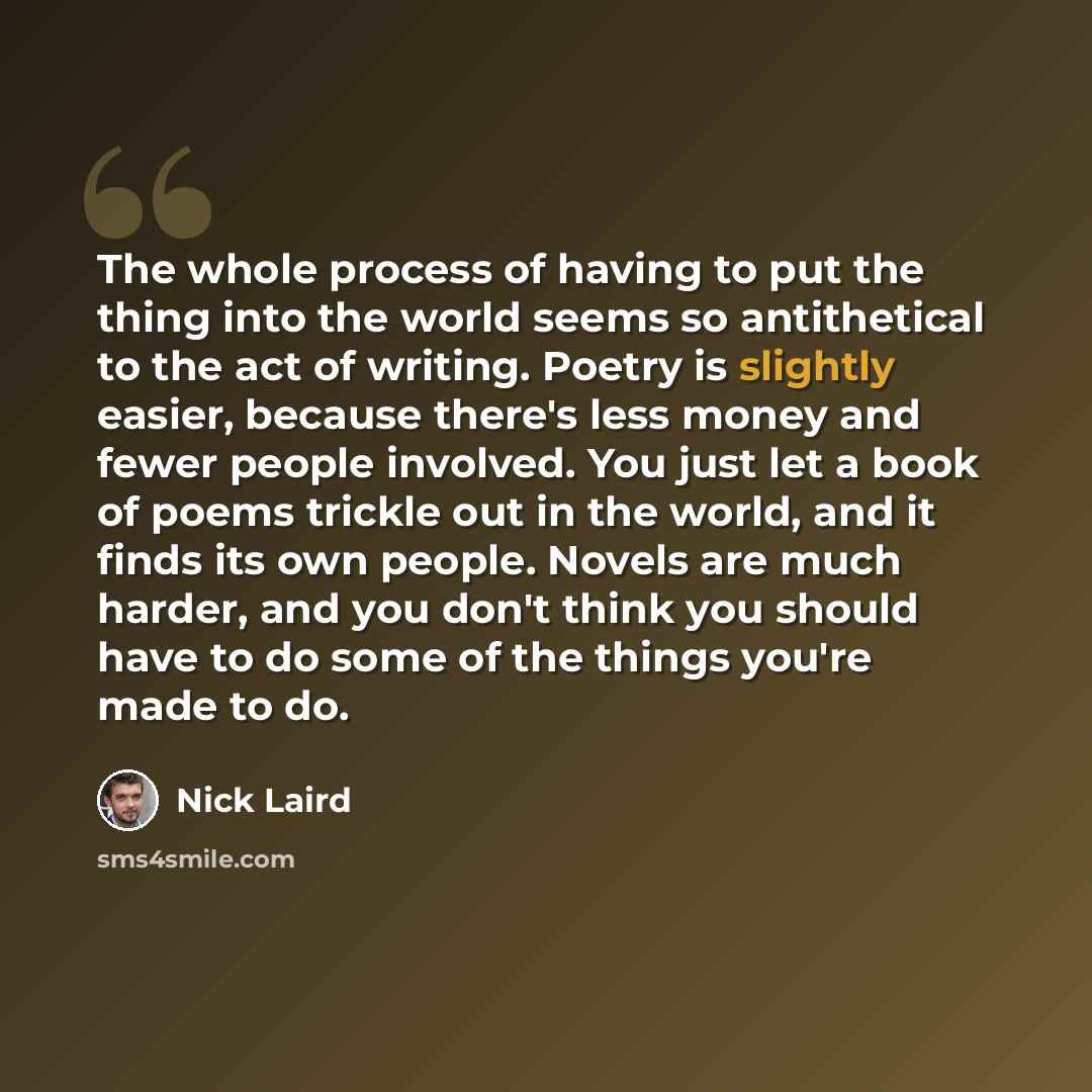 “The whole process of having to put the thing into the world seems so antithetical to the act of writing. Poetry is slightly easier, because there's less money and fewer people involved. You just let a book of poems trickle out in the world, and it finds its own people. Novels are much harder, and…” quote by Nick Laird