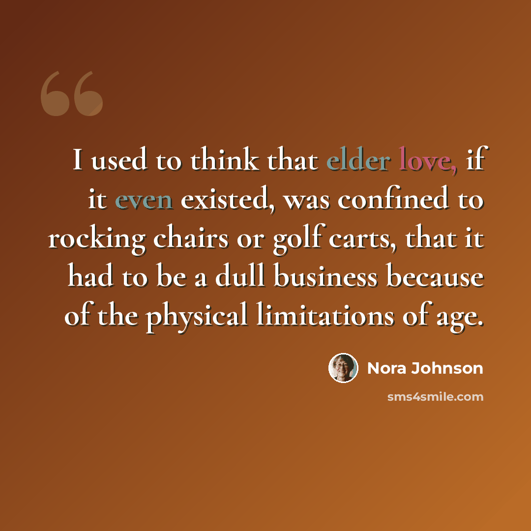 “I used to think that elder love, if it even existed, was confined to rocking chairs or golf carts, that it had to be a dull business because of the physical limitations of age.” quote by Nora Johnson