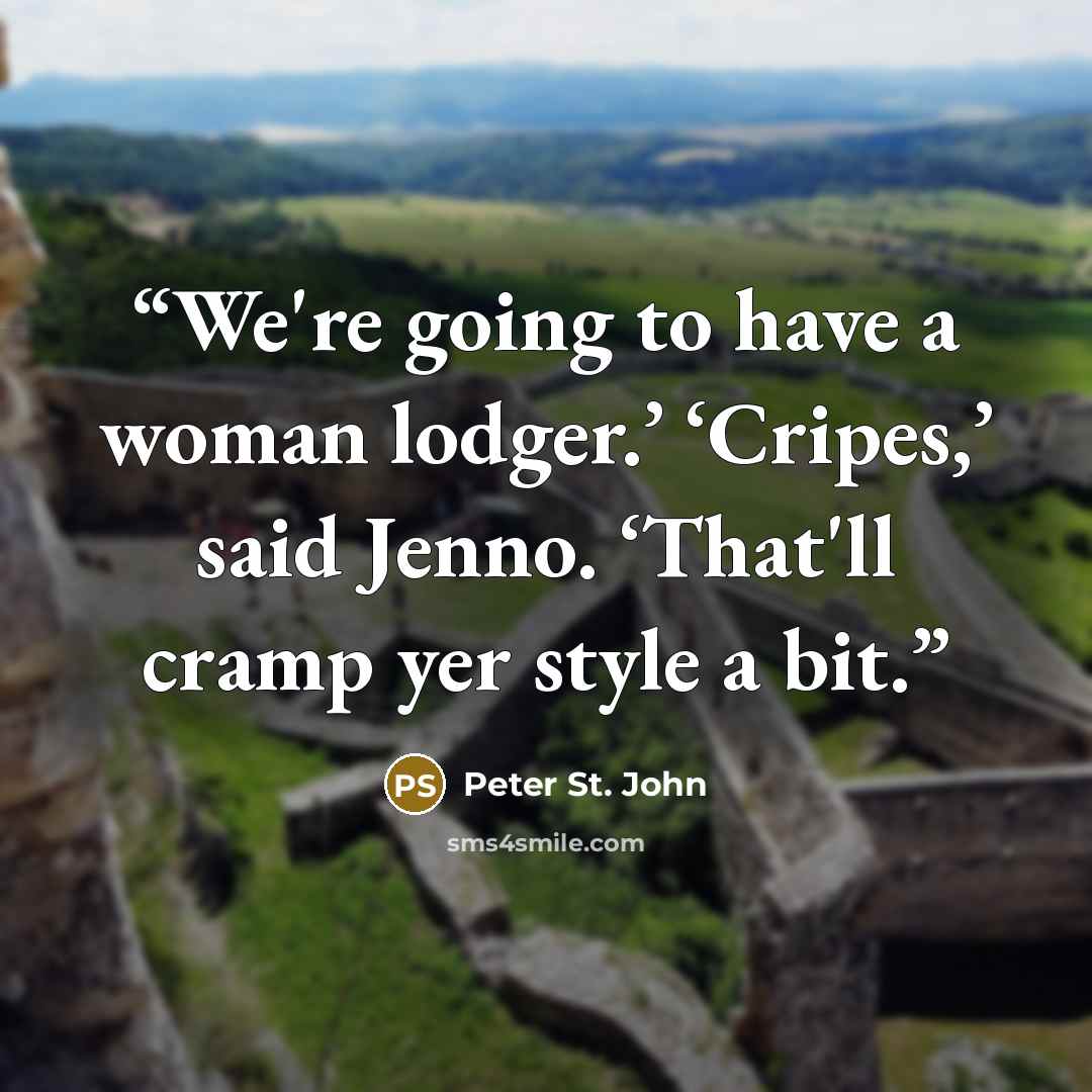 “We're going to have a woman lodger.’ ‘Cripes,’ said Jenno. ‘That'll cramp yer style a bit.” quote by Peter St. John