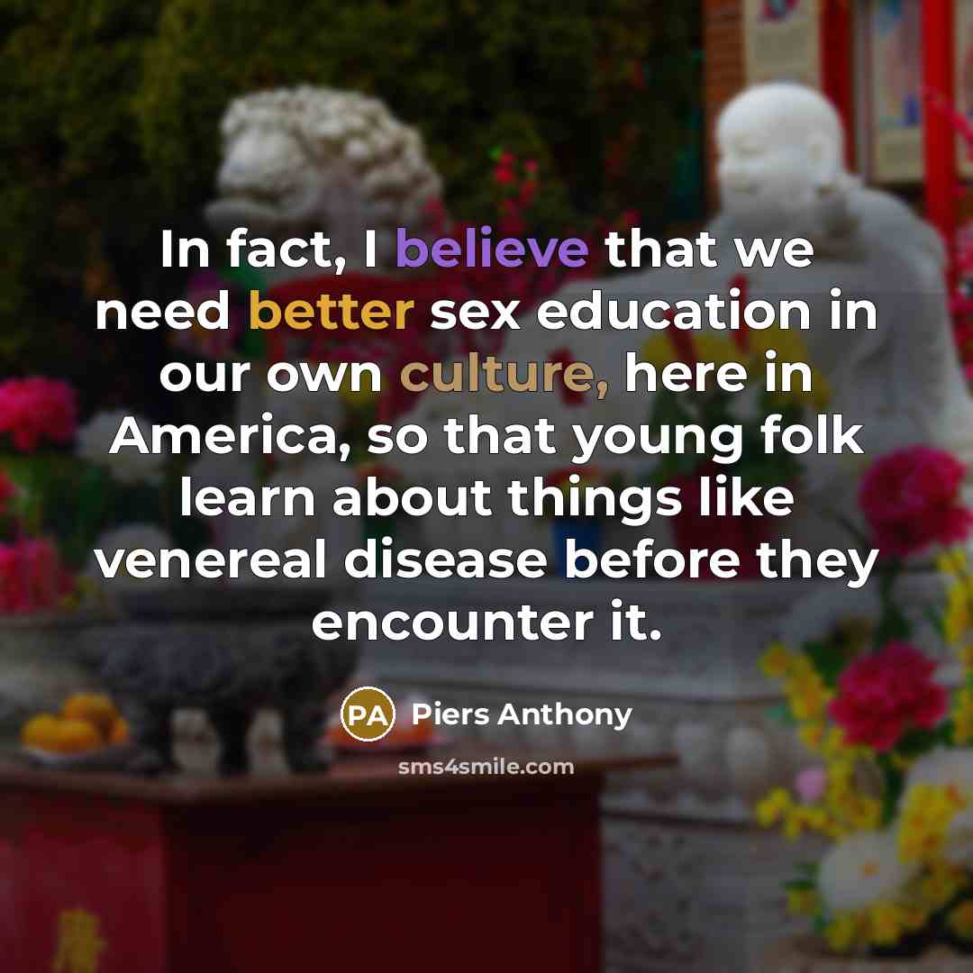 “In fact, I believe that we need better sex education in our own culture, here in America, so that young folk learn about things like venereal disease before they encounter it.” quote by Piers Anthony
