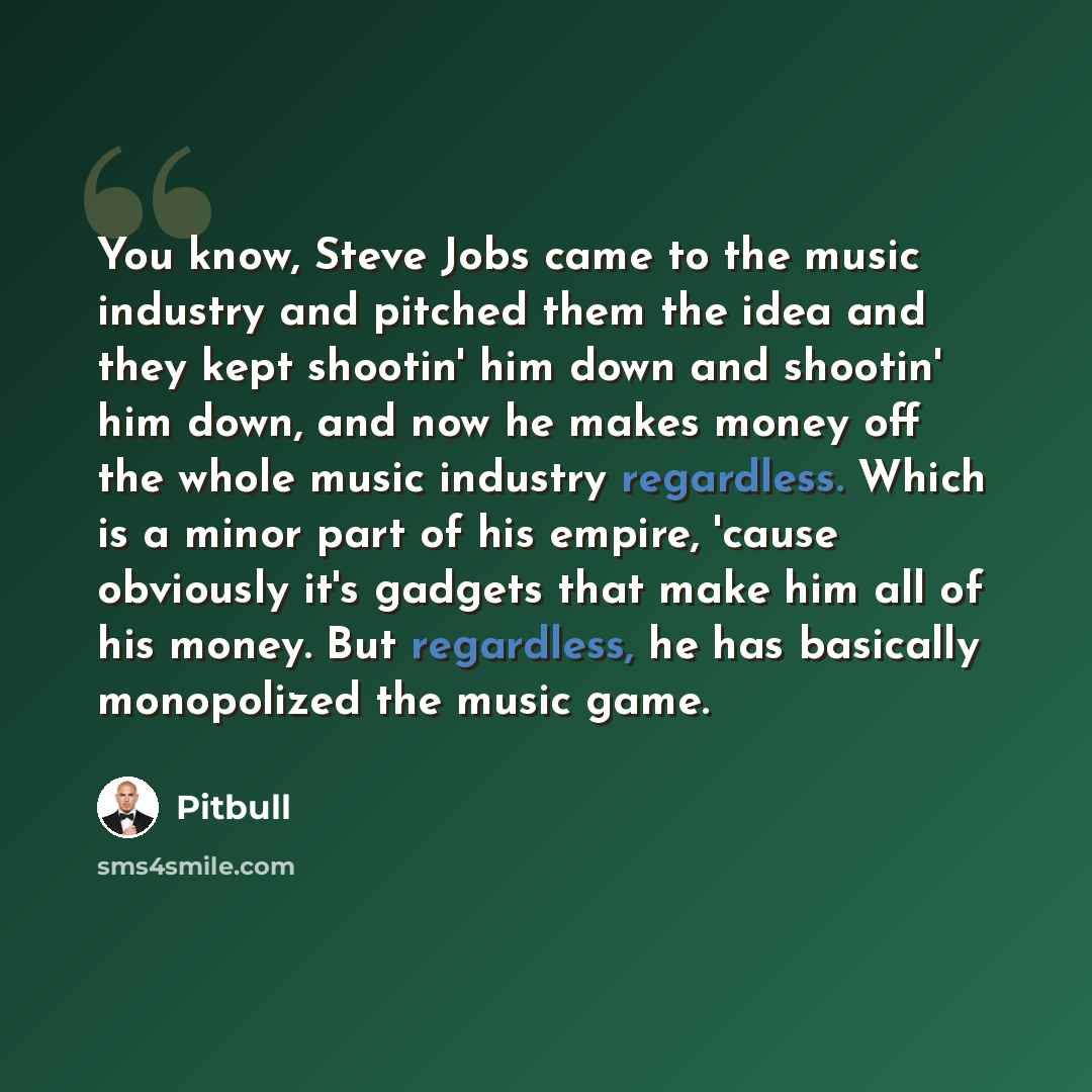 “You know, Steve Jobs came to the music industry and pitched them the idea and they kept shootin' him down and shootin' him down, and now he makes money off the whole music industry regardless. Which is a minor part of his empire, 'cause obviously it's gadgets that make him all of his money. But…” quote by Pitbull