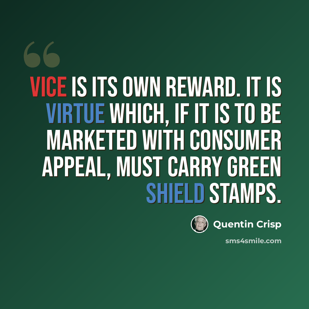 “Vice is its own reward. It is virtue which, if it is to be marketed with consumer appeal, must carry Green Shield stamps.” quote by Quentin Crisp
