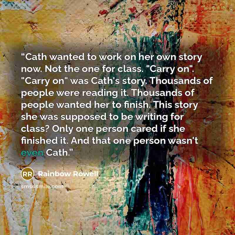 “Cath wanted to work on her own story now. Not the one for class. "Carry on". "Carry on" was Cath's story. Thousands of people were reading it. Thousands of people wanted her to finish. This story she was supposed to be writing for class? Only one person cared if she finished it. And that one…” quote by Rainbow Rowell
