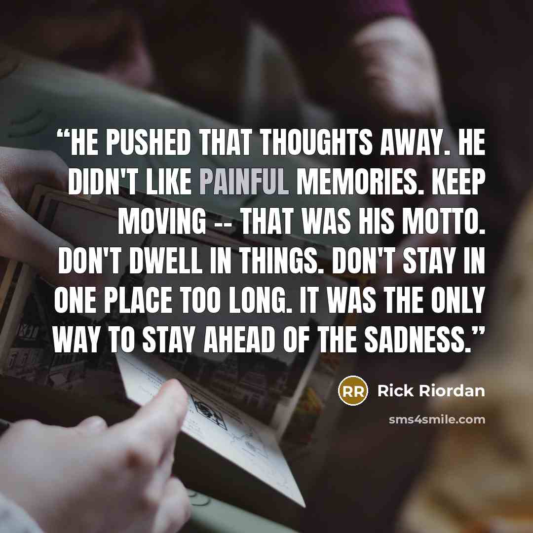 “He pushed that thoughts away. He didn't like painful memories. Keep moving -- that was his motto. Don't dwell in things. Don't stay in one place too long. It was the only way to stay ahead of the sadness.” quote by Rick Riordan