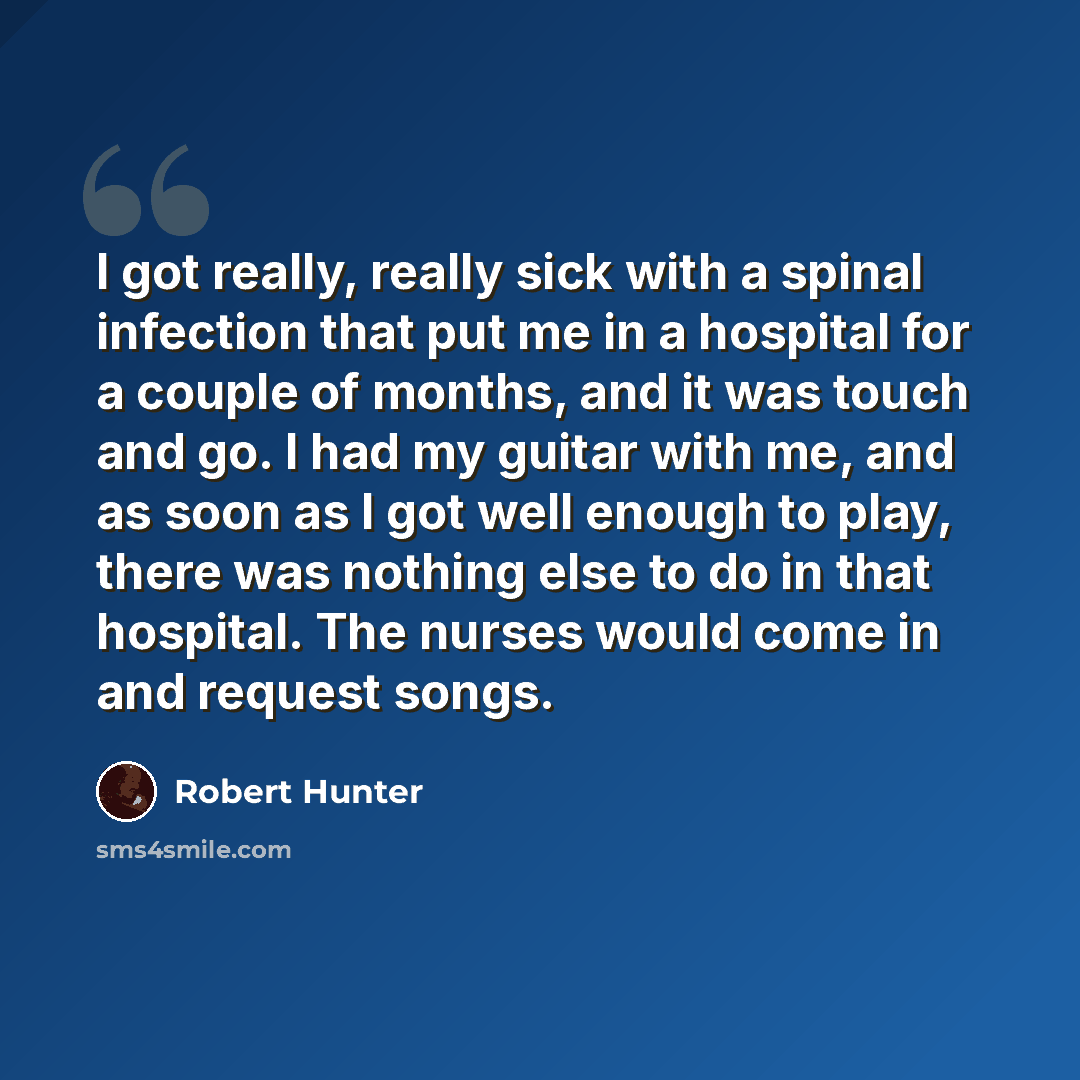 “I got really, really sick with a spinal infection that put me in a hospital for a couple of months, and it was touch and go. I had my guitar with me, and as soon as I got well enough to play, there was nothing else to do in that hospital. The nurses would come in and request songs.” quote by Robert Hunter
