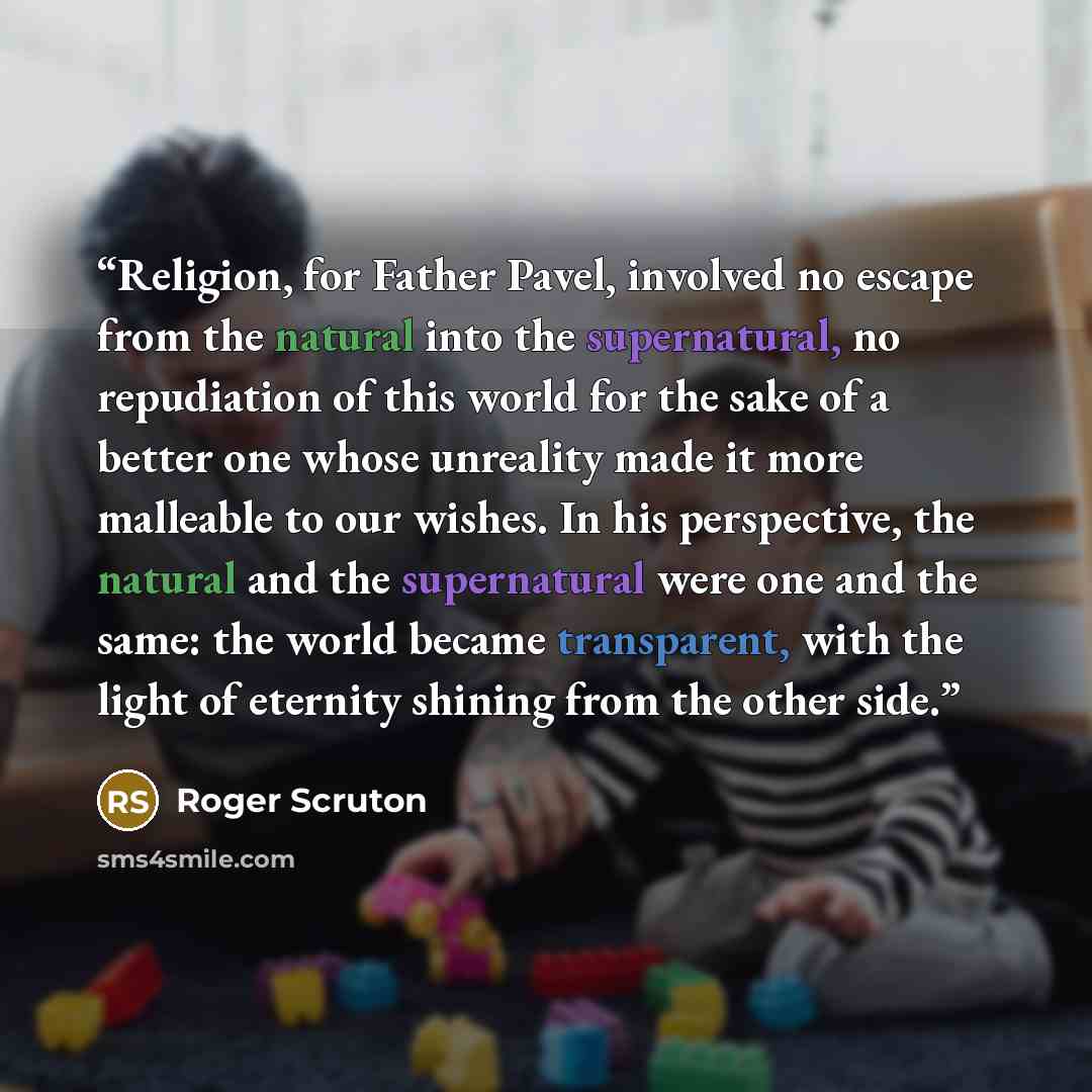 “Religion, for Father Pavel, involved no escape from the natural into the supernatural, no repudiation of this world for the sake of a better one whose unreality made it more malleable to our wishes. In his perspective, the natural and the supernatural were one and the same: the world became…” quote by Roger Scruton