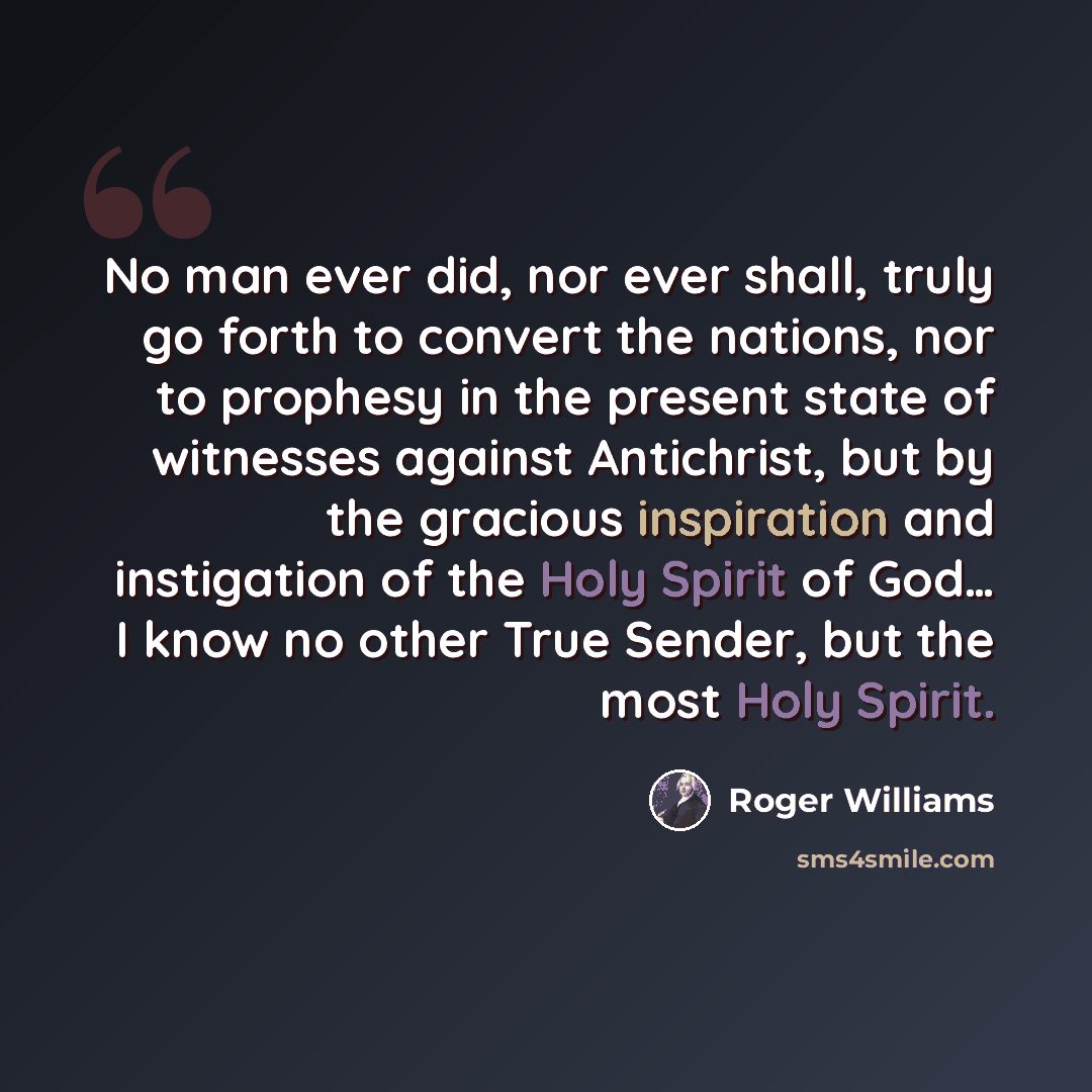“No man ever did, nor ever shall, truly go forth to convert the nations, nor to prophesy in the present state of witnesses against Antichrist, but by the gracious inspiration and instigation of the Holy Spirit of God… I know no other True Sender, but the most Holy Spirit.” quote by Roger Williams