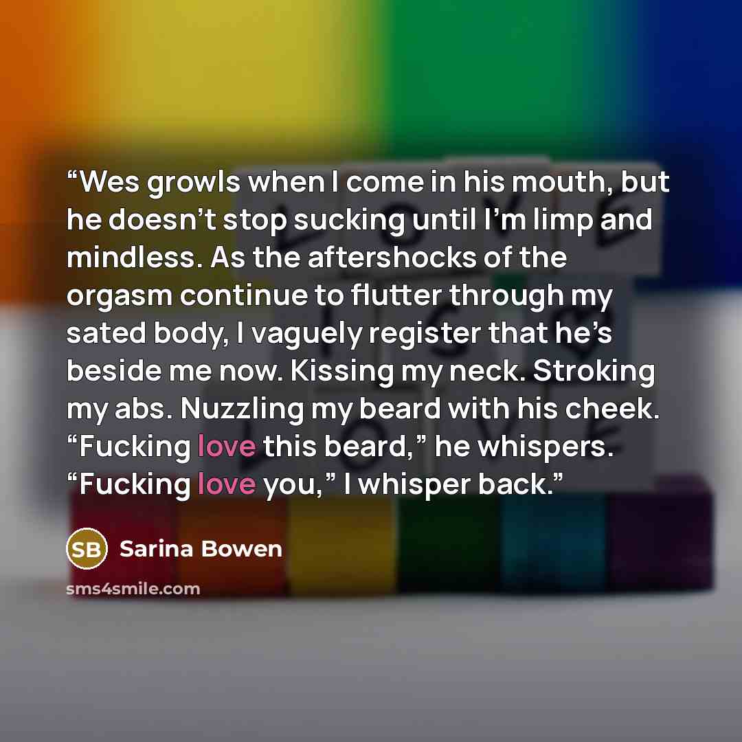 “Wes growls when I come in his mouth, but he doesn’t stop sucking until I’m limp and mindless. As the aftershocks of the orgasm continue to flutter through my sated body, I vaguely register that he’s beside me now. Kissing my neck. Stroking my abs. Nuzzling my beard with his cheek. “Fucking love…” quote by Sarina Bowen