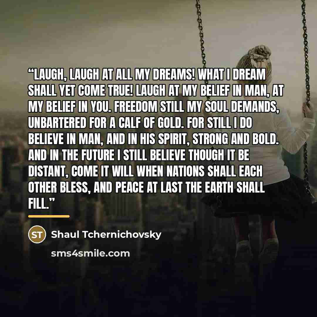 “Laugh, laugh at all my dreams! What I dream shall yet come true! Laugh at my belief in man, At my belief in you. Freedom still my soul demands, Unbartered for a calf of gold. For still I do believe in man, And in his spirit, strong and bold. And in the future I still believe Though it be distant…” quote by Shaul Tchernichovsky