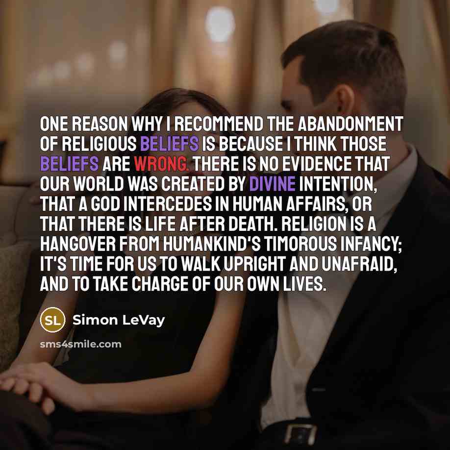 “One reason why I recommend the abandonment of religious beliefs is because I think those beliefs are wrong. There is no evidence that our world was created by divine intention, that a god intercedes in human affairs, or that there is life after death. Religion is a hangover from humankind's…” quote by Simon LeVay