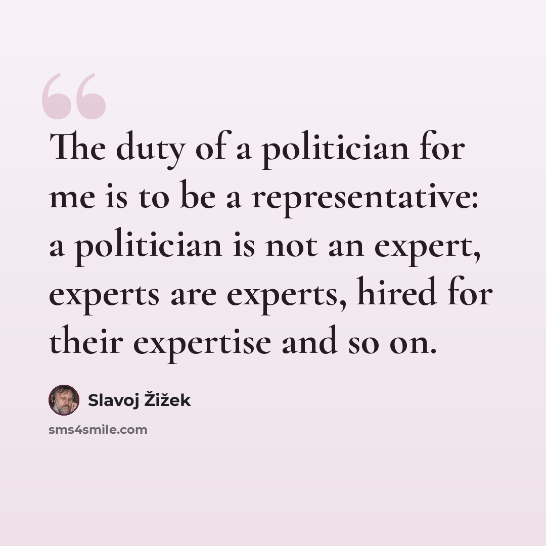 “The duty of a politician for me is to be a representative: a politician is not an expert, experts are experts, hired for their expertise and so on.” quote by Slavoj Žižek