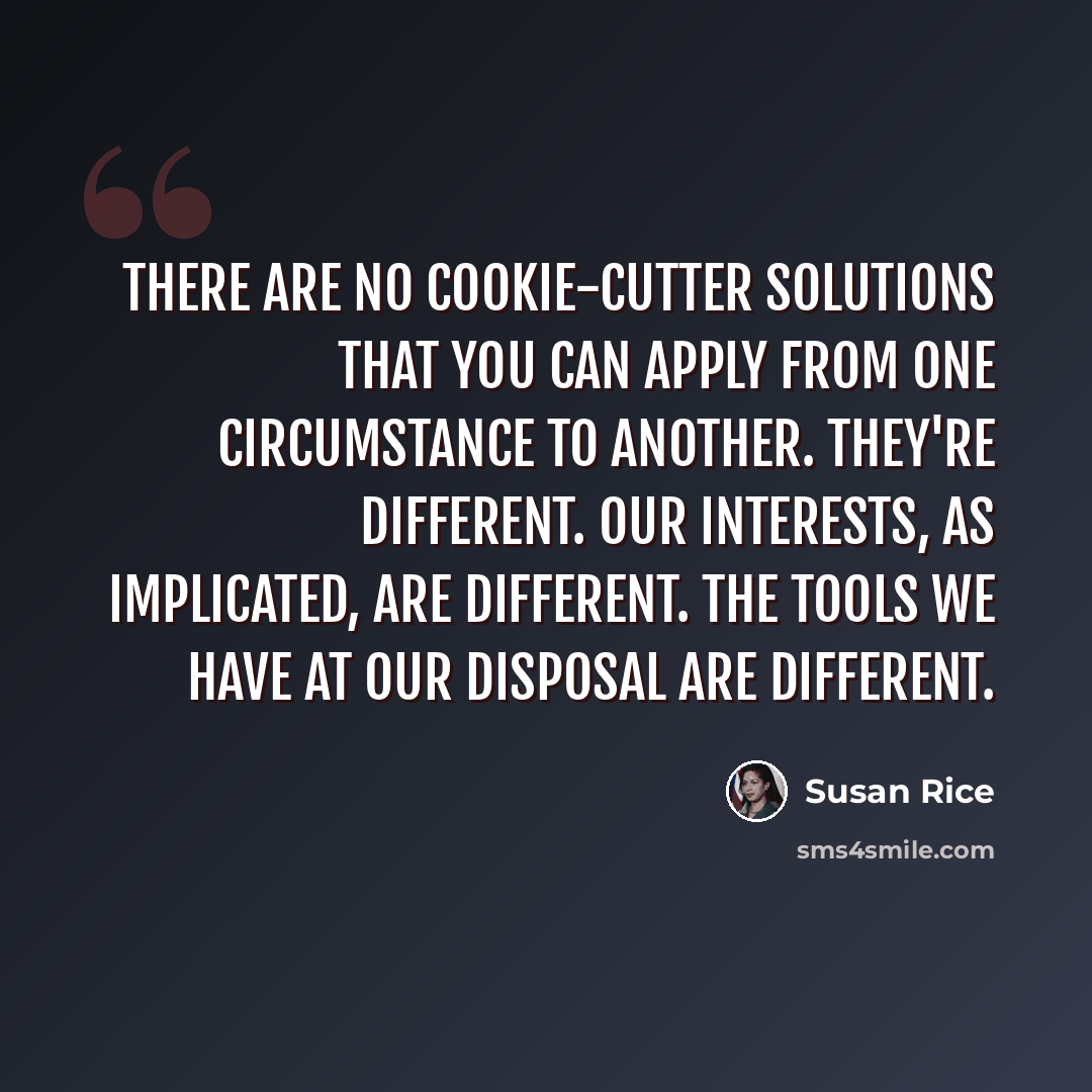 “There are no cookie-cutter solutions that you can apply from one circumstance to another. They're different. Our interests, as implicated, are different. The tools we have at our disposal are different.” quote by Susan Rice