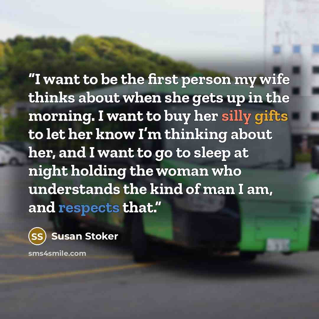 “I want to be the first person my wife thinks about when she gets up in the morning. I want to buy her silly gifts to let her know I’m thinking about her, and I want to go to sleep at night holding the woman who understands the kind of man I am, and respects that.” quote by Susan Stoker