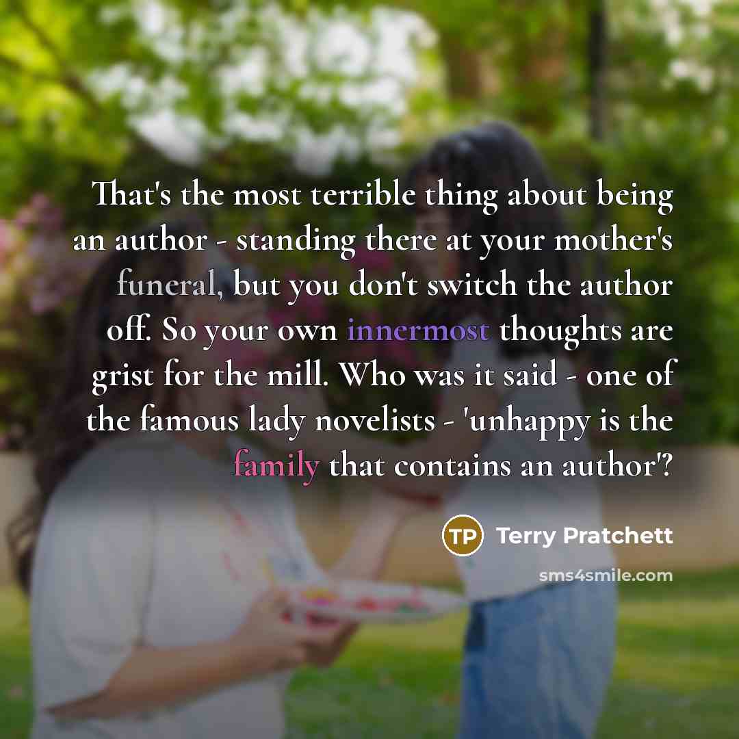 “That's the most terrible thing about being an author - standing there at your mother's funeral, but you don't switch the author off. So your own innermost thoughts are grist for the mill. Who was it said - one of the famous lady novelists - 'unhappy is the family that contains an author'?” quote by Terry Pratchett