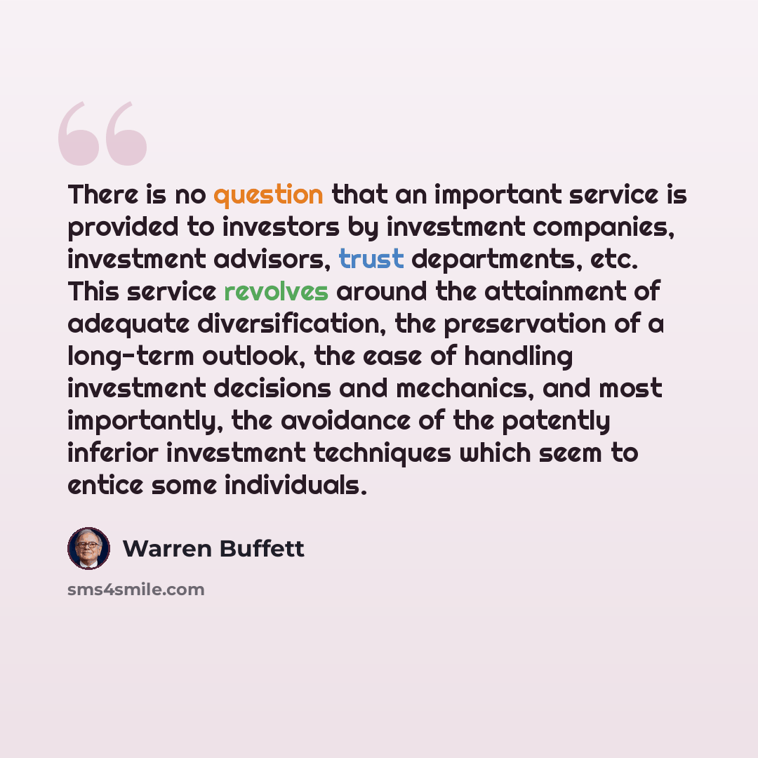 “There is no question that an important service is provided to investors by investment companies, investment advisors, trust departments, etc. This service revolves around the attainment of adequate diversification, the preservation of a long-term outlook, the ease of handling investment decisions…” quote by Warren Buffett
