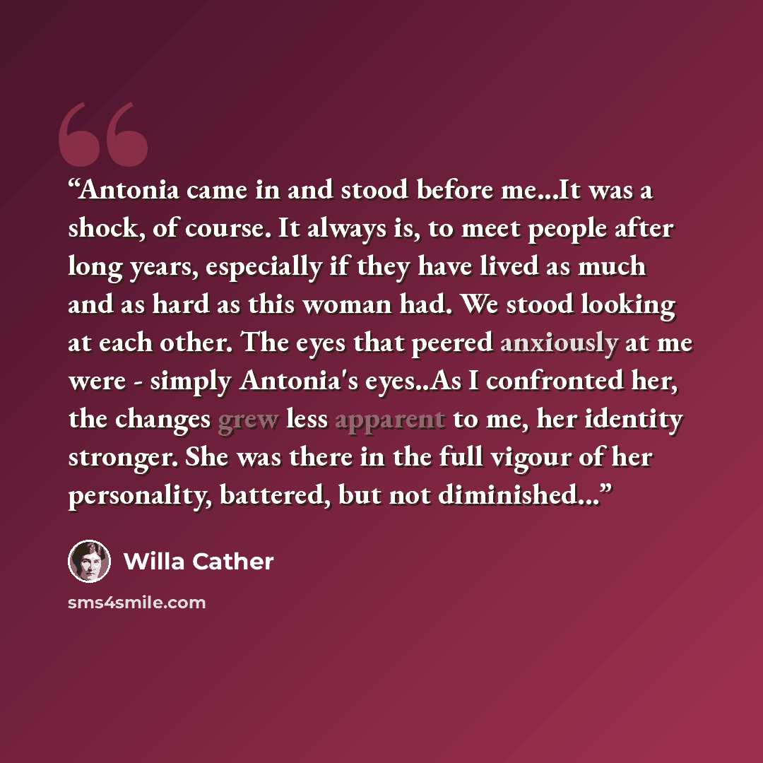 “Antonia came in and stood before me...It was a shock, of course. It always is, to meet people after long years, especially if they have lived as much and as hard as this woman had. We stood looking at each other. The eyes that peered anxiously at me were - simply Antonia's eyes..As I confronted…” quote by Willa Cather