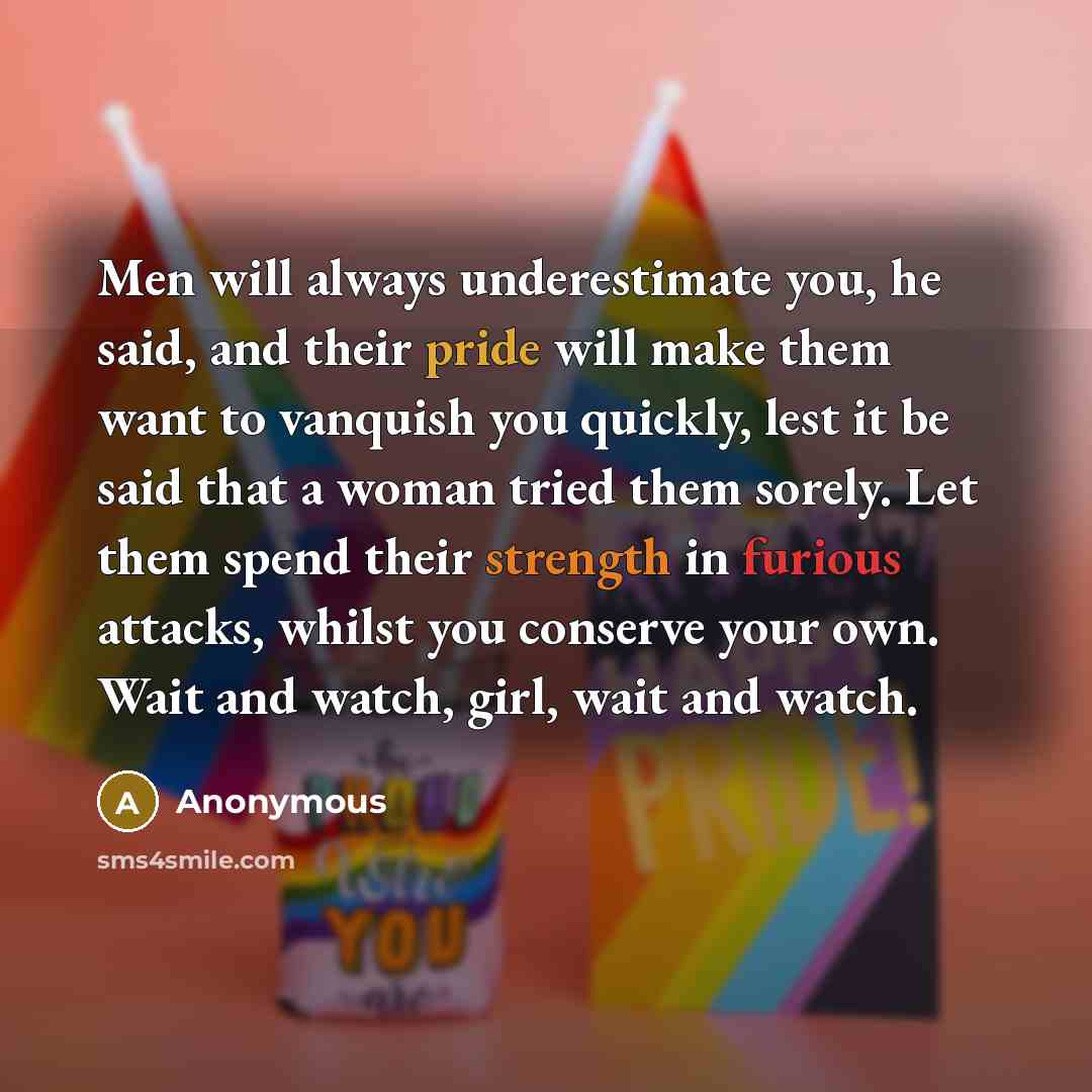 “Men will always underestimate you, he said, and their pride will make them want to vanquish you quickly, lest it be said that a woman tried them sorely. Let them spend their strength in furious attacks, whilst you conserve your own. Wait and watch, girl, wait and watch.” quote by Anonymous