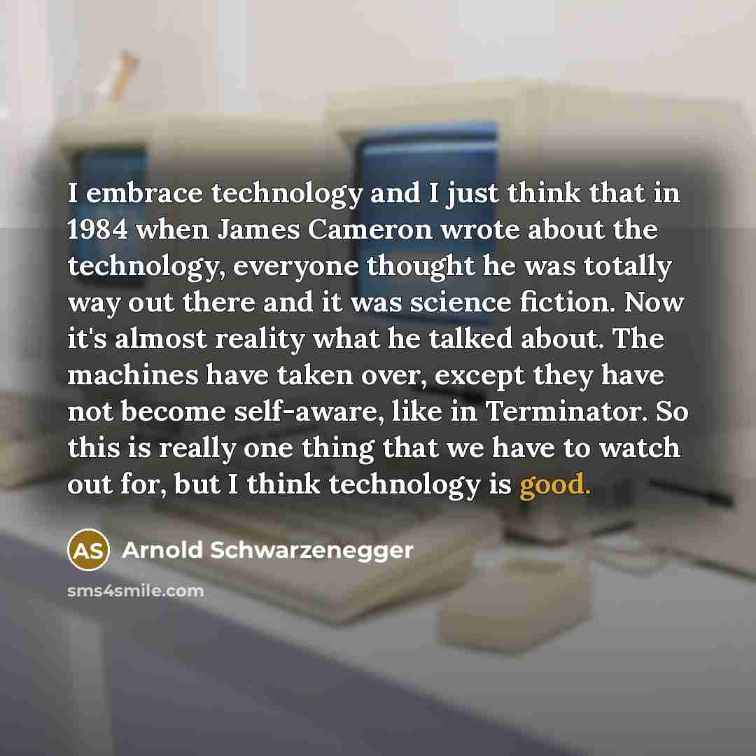“I embrace technology and I just think that in 1984 when James Cameron wrote about the technology, everyone thought he was totally way out there and it was science fiction. Now it's almost reality what he talked about. The machines have taken over, except they have not become self-aware, like in…” quote by Arnold Schwarzenegger