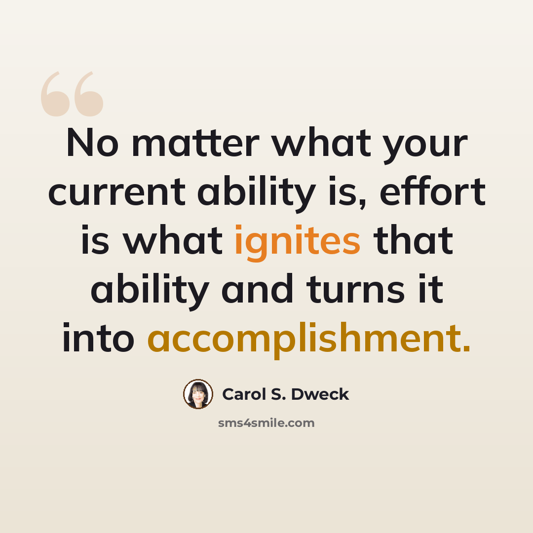 “No matter what your current ability is, effort is what ignites that ability and turns it into accomplishment.” quote by Carol S. Dweck