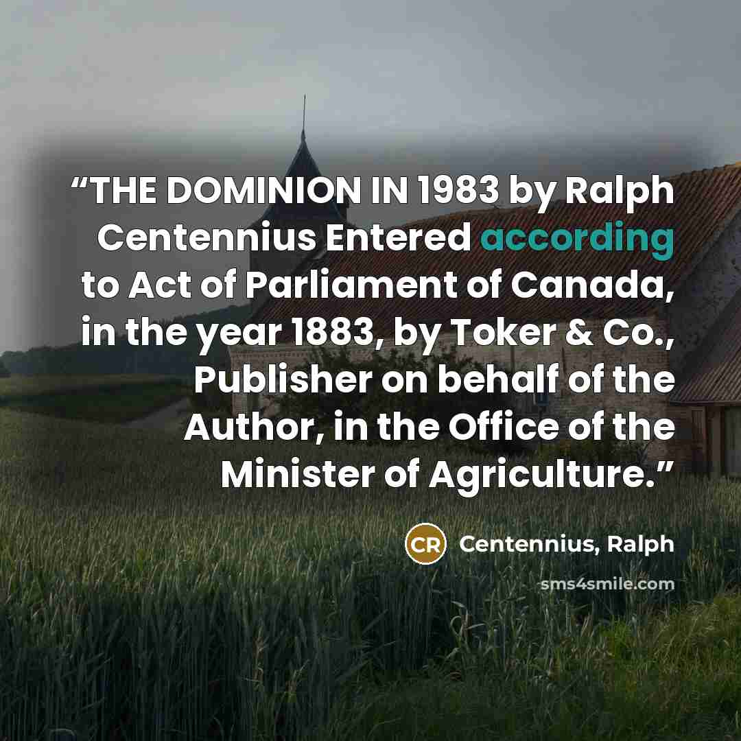 “THE DOMINION IN 1983 by Ralph Centennius Entered according to Act of Parliament of Canada, in the year 1883, by Toker & Co., Publisher on behalf of the Author, in the Office of the Minister of Agriculture.” quote by Centennius, Ralph