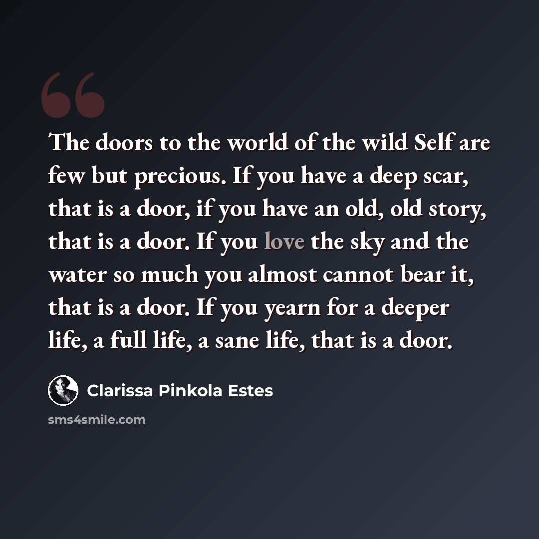 “The doors to the world of the wild Self are few but precious. If you have a deep scar, that is a door, if you have an old, old story, that is a door. If you love the sky and the water so much you almost cannot bear it, that is a door. If you yearn for a deeper life, a full life, a sane life, that…” quote by Clarissa Pinkola Estes