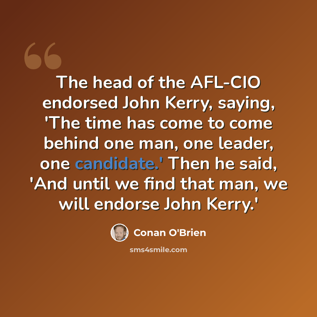 “The head of the AFL-CIO endorsed John Kerry, saying, 'The time has come to come behind one man, one leader, one candidate.' Then he said, 'And until we find that man, we will endorse John Kerry.'” quote by Conan O'Brien