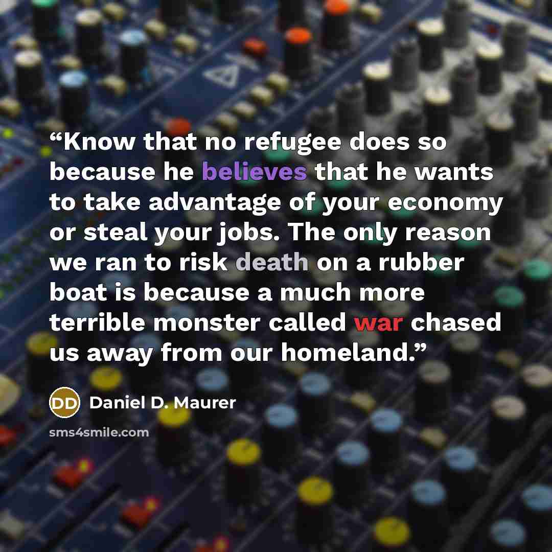 “Know that no refugee does so because he believes that he wants to take advantage of your economy or steal your jobs. The only reason we ran to risk death on a rubber boat is because a much more terrible monster called war chased us away from our homeland.” quote by Daniel D. Maurer