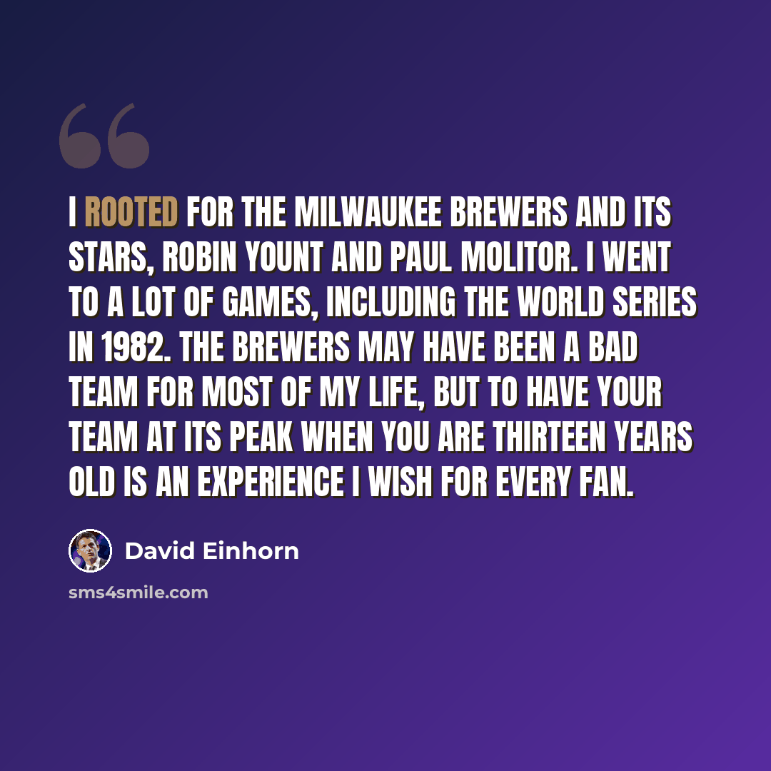 “I rooted for the Milwaukee Brewers and its stars, Robin Yount and Paul Molitor. I went to a lot of games, including the World Series in 1982. The Brewers may have been a bad team for most of my life, but to have your team at its peak when you are thirteen years old is an experience I wish for…” quote by David Einhorn