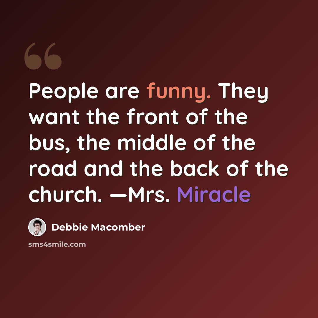 “People are funny. They want the front of the bus, the middle of the road and the back of the church. —Mrs. Miracle” quote by Debbie Macomber