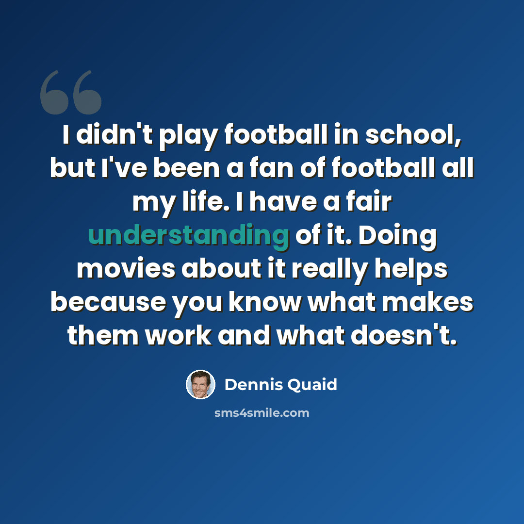 “I didn't play football in school, but I've been a fan of football all my life. I have a fair understanding of it. Doing movies about it really helps because you know what makes them work and what doesn't.” quote by Dennis Quaid