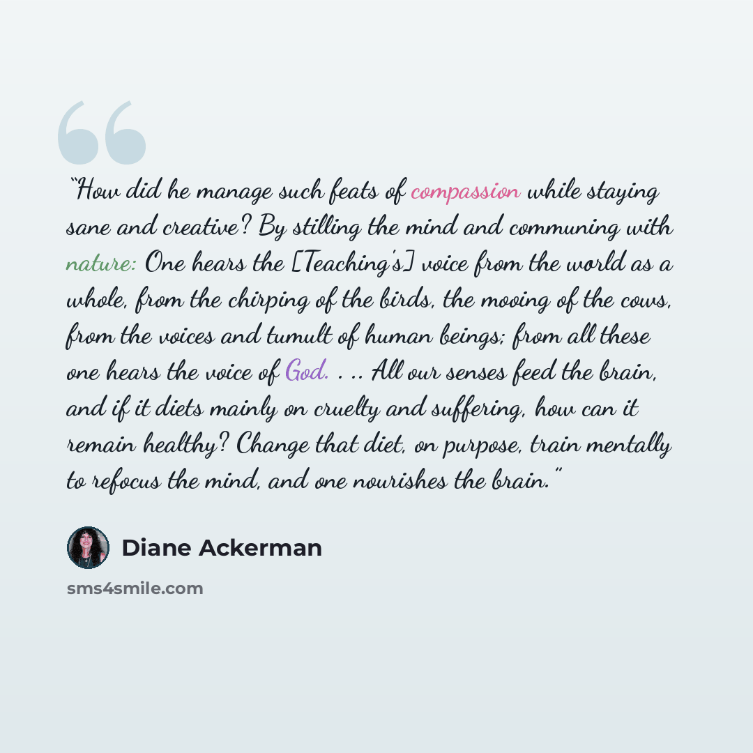 “How did he manage such feats of compassion while staying sane and creative? By stilling the mind and communing with nature: One hears the [Teaching's] voice from the world as a whole, from the chirping of the birds, the mooing of the cows, from the voices and tumult of human beings; from all these…” quote by Diane Ackerman