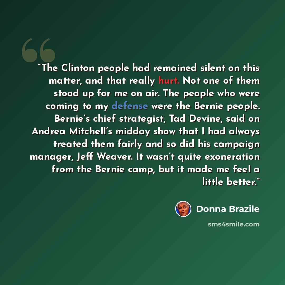 “The Clinton people had remained silent on this matter, and that really hurt. Not one of them stood up for me on air. The people who were coming to my defense were the Bernie people. Bernie’s chief strategist, Tad Devine, said on Andrea Mitchell’s midday show that I had always treated them fairly…” quote by Donna Brazile