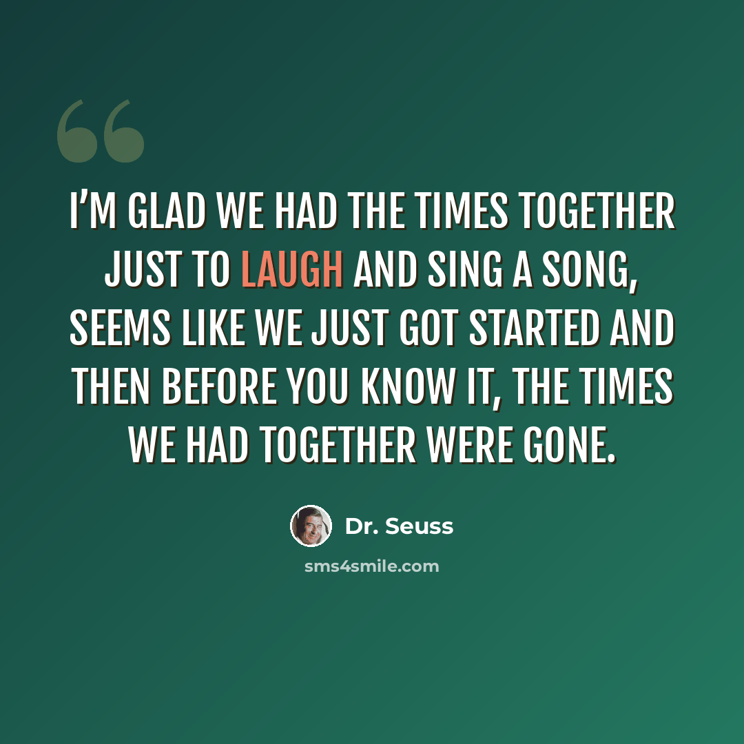 “I’m glad we had the times together just to laugh and sing a song, seems like we just got started and then before you know it, the times we had together were gone.” quote by Dr. Seuss
