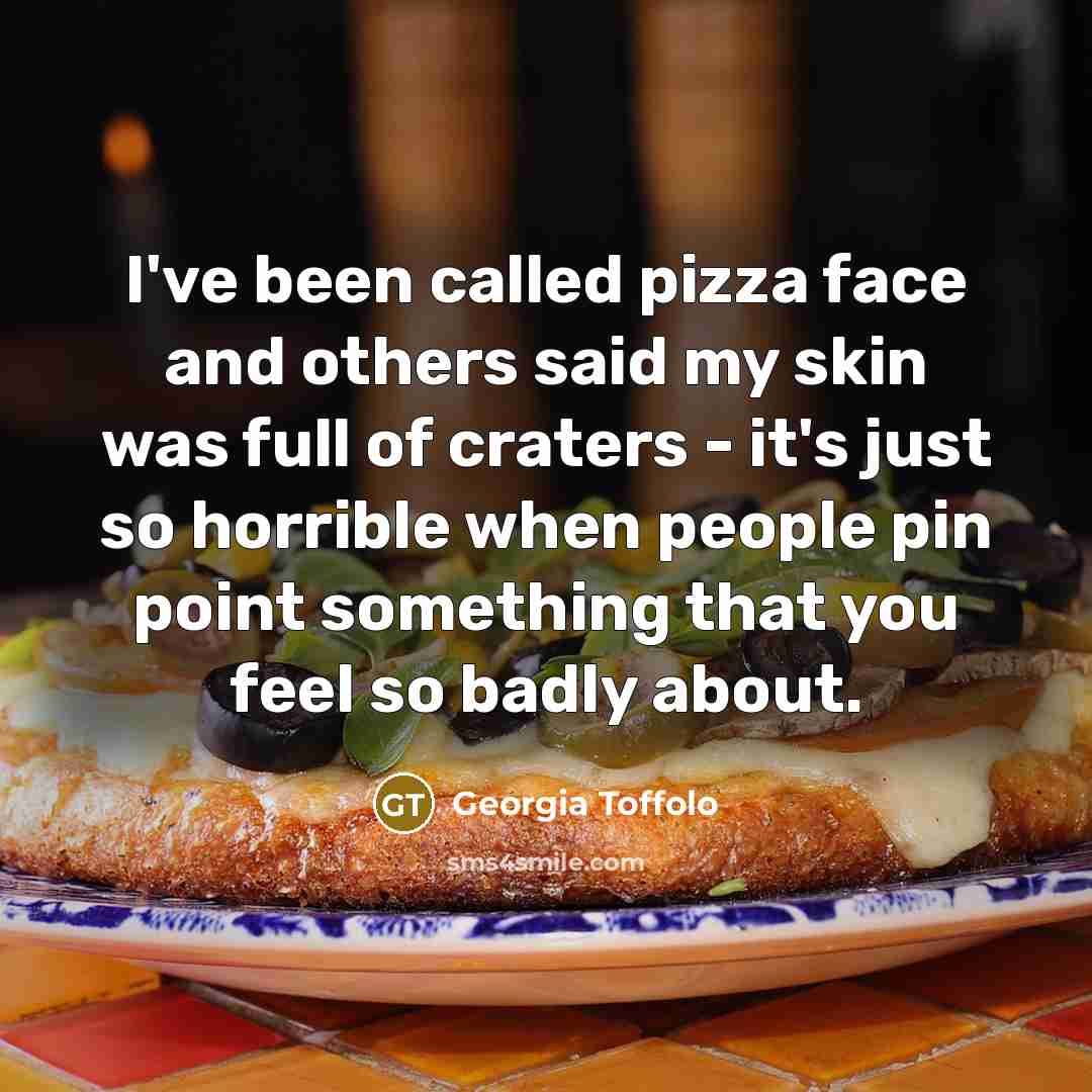 “I've been called pizza face and others said my skin was full of craters - it's just so horrible when people pin point something that you feel so badly about.” quote by Georgia Toffolo