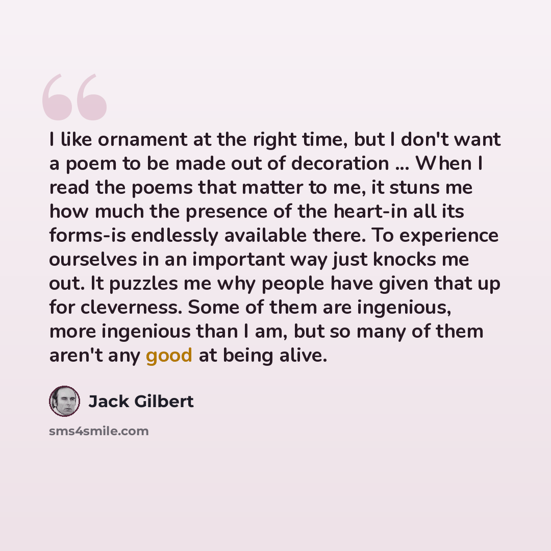 “I like ornament at the right time, but I don't want a poem to be made out of decoration ... When I read the poems that matter to me, it stuns me how much the presence of the heart-in all its forms-is endlessly available there. To experience ourselves in an important way just knocks me out. It…” quote by Jack Gilbert