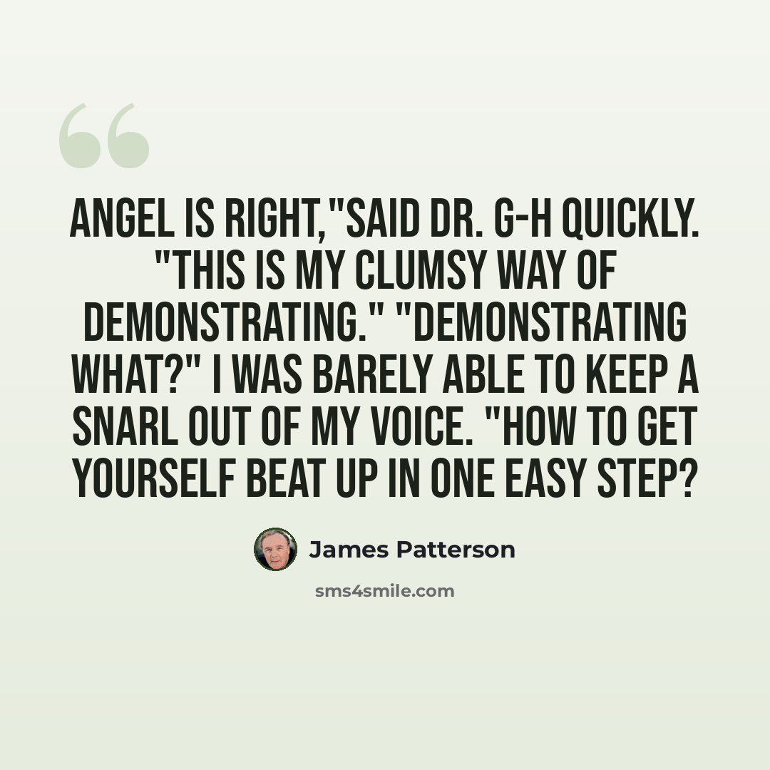 “Angel is right,"said Dr. G-H quickly. "This is my clumsy way of demonstrating." "Demonstrating what?" I was barely able to keep a snarl out of my voice. "How to get yourself beat up in one easy step?” quote by James Patterson