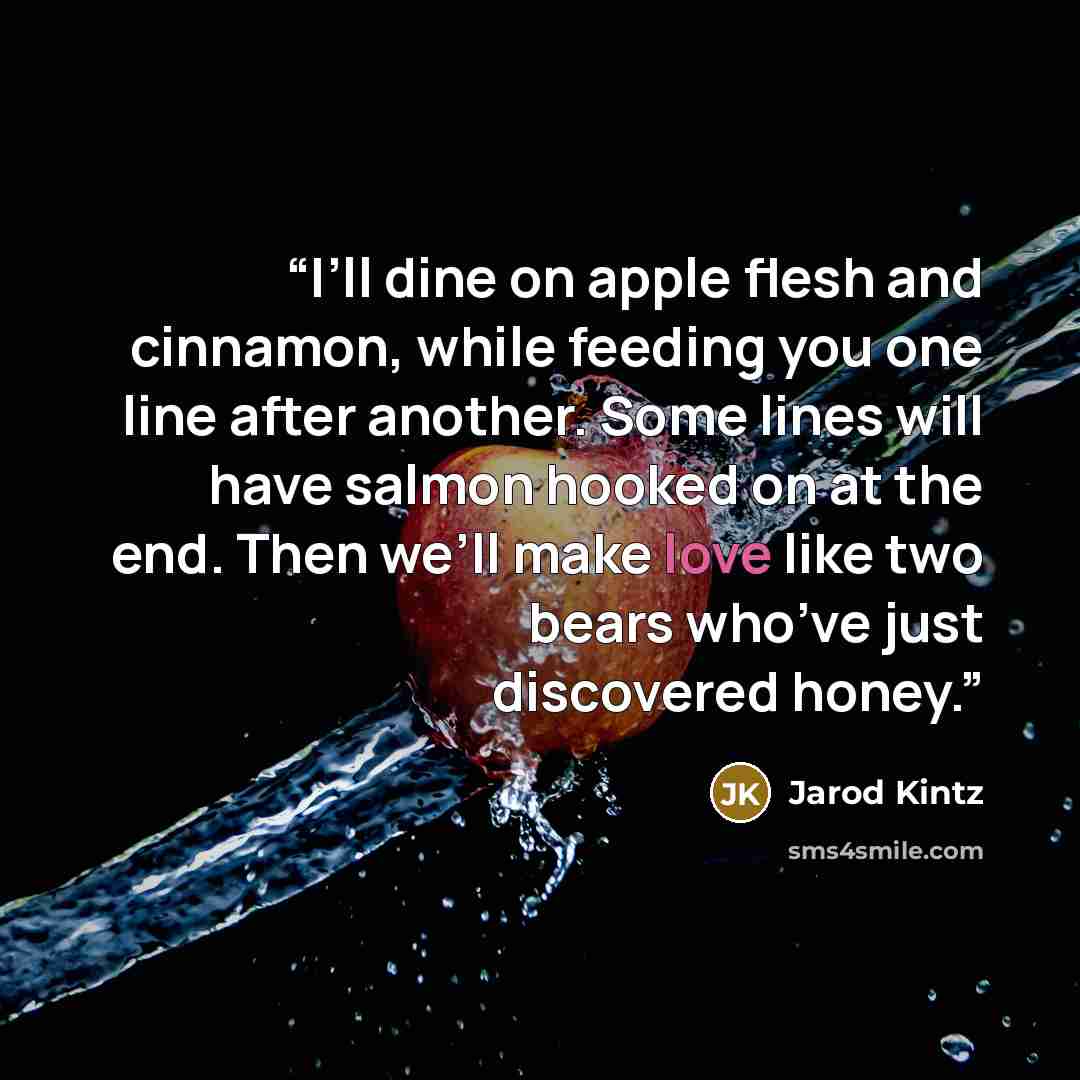 “I’ll dine on apple flesh and cinnamon, while feeding you one line after another. Some lines will have salmon hooked on at the end. Then we’ll make love like two bears who’ve just discovered honey.” quote by Jarod Kintz