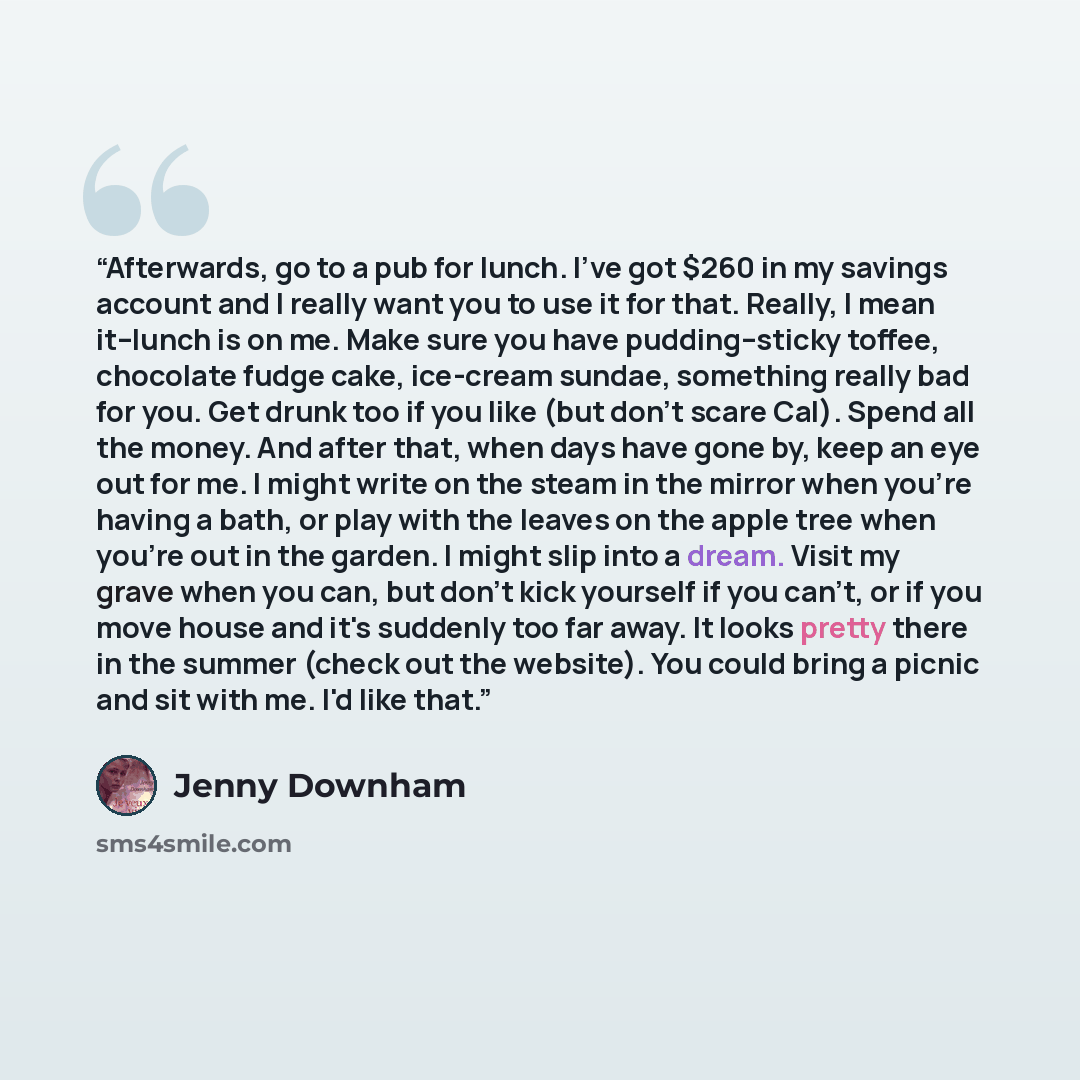 “Afterwards, go to a pub for lunch. I've got $260 in my savings account and I really want you to use it for that. Really, I mean it--lunch is on me. Make sure you have pudding--sticky toffee, chocolate fudge cake, ice-cream sundae, something really bad for you. Get drunk too if you like (but don't…” quote by Jenny Downham