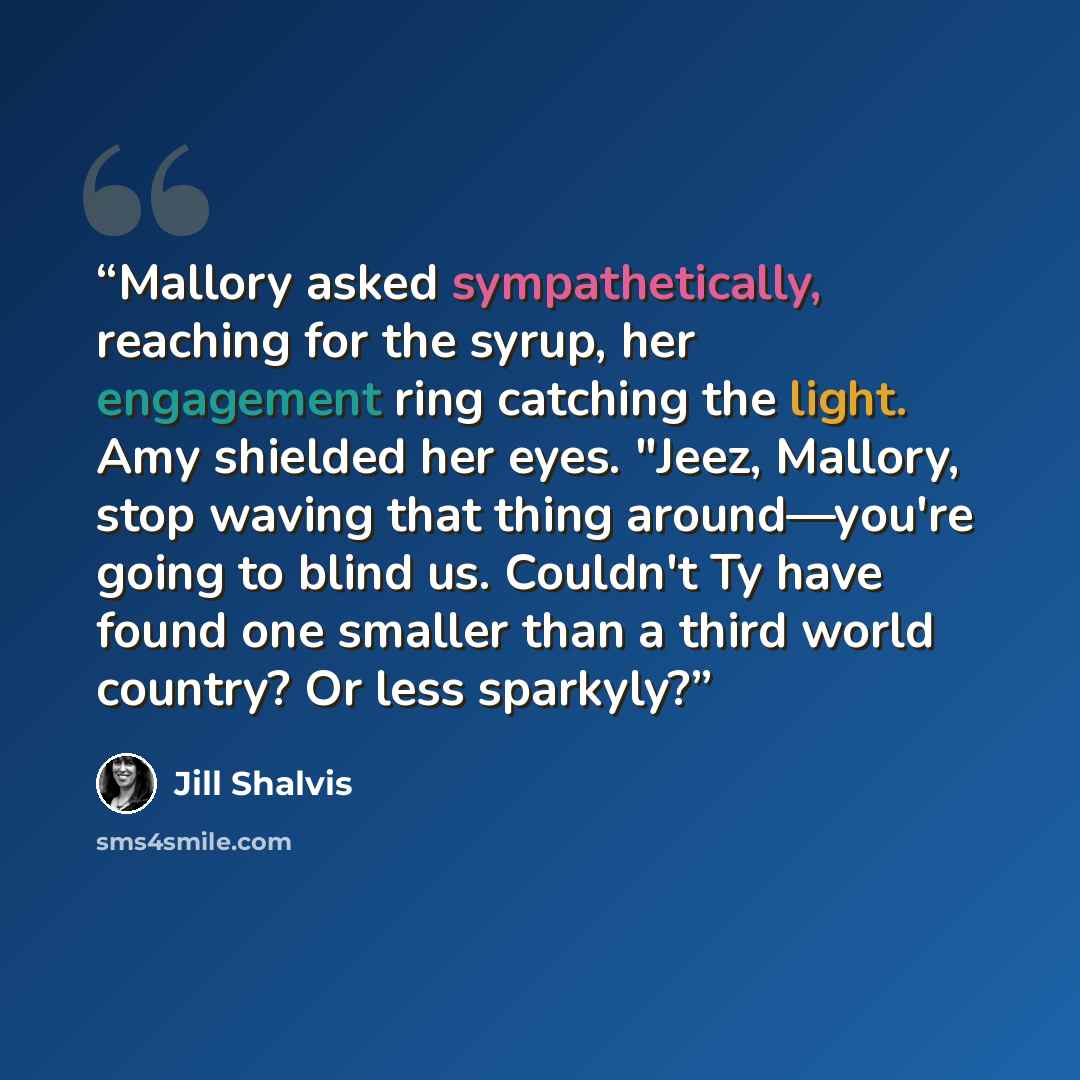 “Mallory asked sympathetically, reaching for the syrup, her engagement ring catching the light. Amy shielded her eyes. "Jeez, Mallory, stop waving that thing around—you're going to blind us. Couldn't Ty have found one smaller than a third world country? Or less sparkyly?” quote by Jill Shalvis