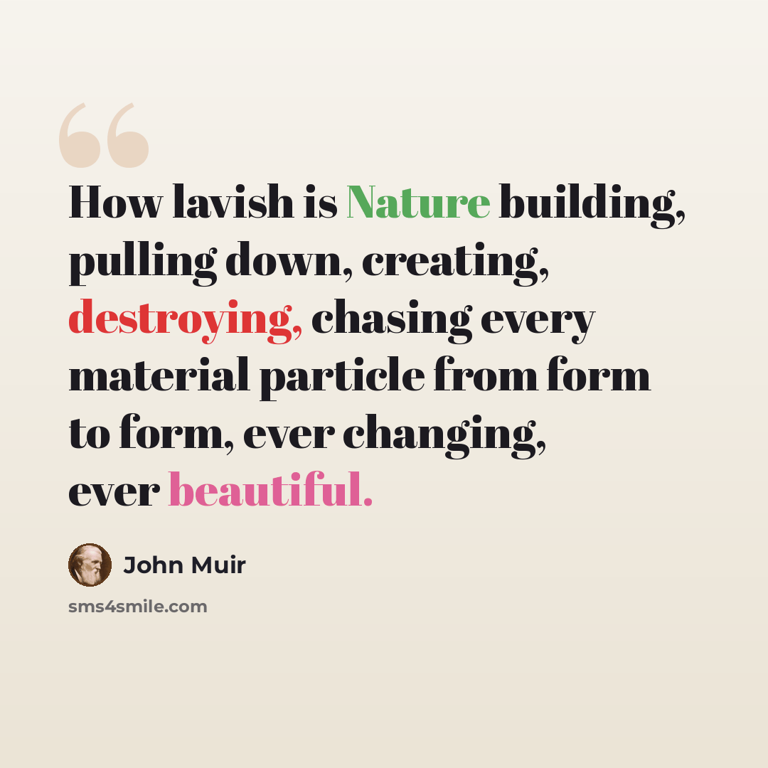 “How lavish is Nature building, pulling down, creating, destroying, chasing every material particle from form to form, ever changing, ever beautiful.” quote by John Muir