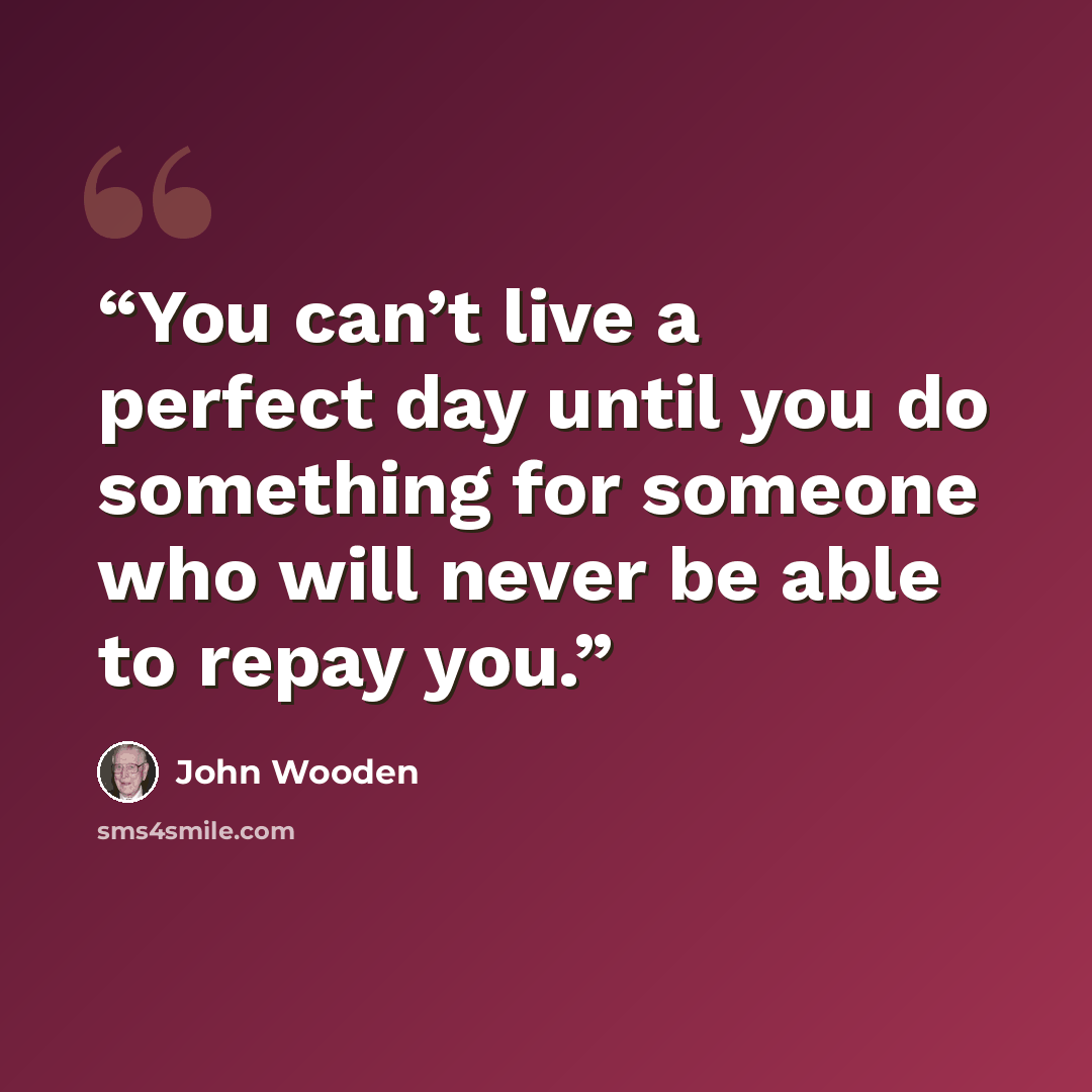 “You can’t live a perfect day until you do something for someone who will never be able to repay you.” quote by John Wooden