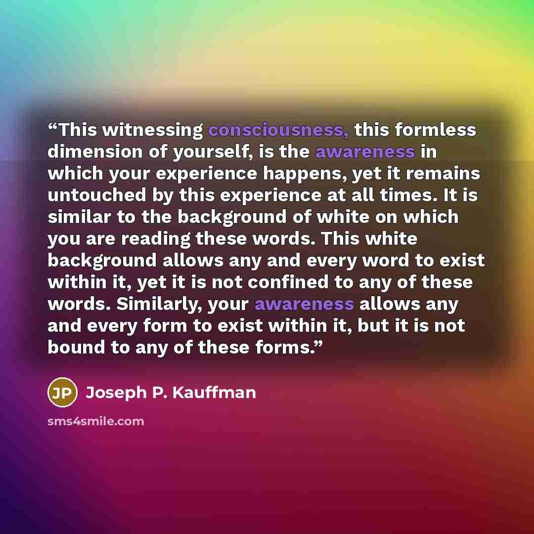 “This witnessing consciousness, this formless dimension of yourself, is the awareness in which your experience happens, yet it remains untouched by this experience at all times. It is similar to the background of white on which you are reading these words. This white background allows any and every…” quote by Joseph P. Kauffman