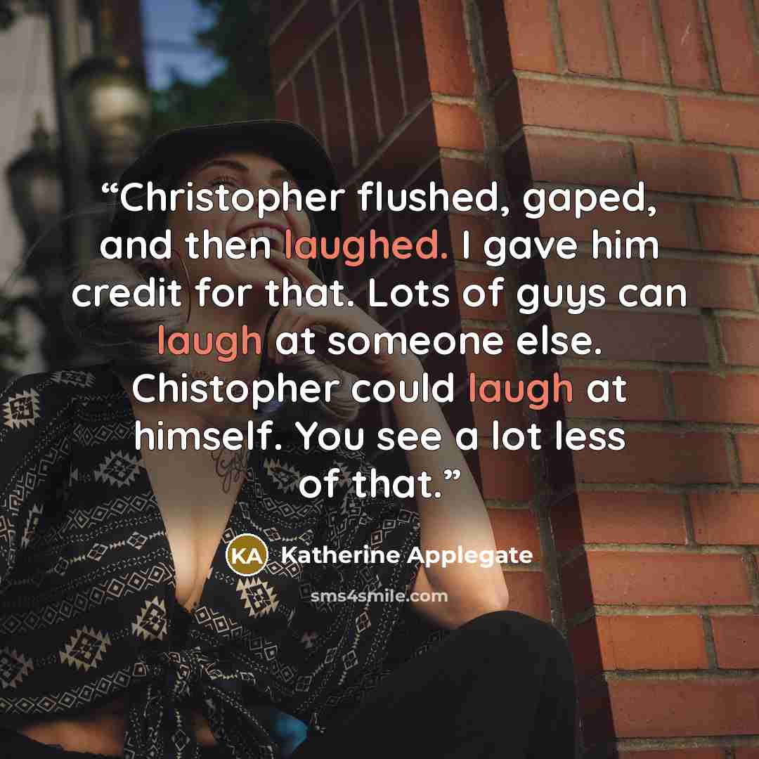 “Christopher flushed, gaped, and then laughed. I gave him credit for that. Lots of guys can laugh at someone else. Chistopher could laugh at himself. You see a lot less of that.” quote by Katherine Applegate