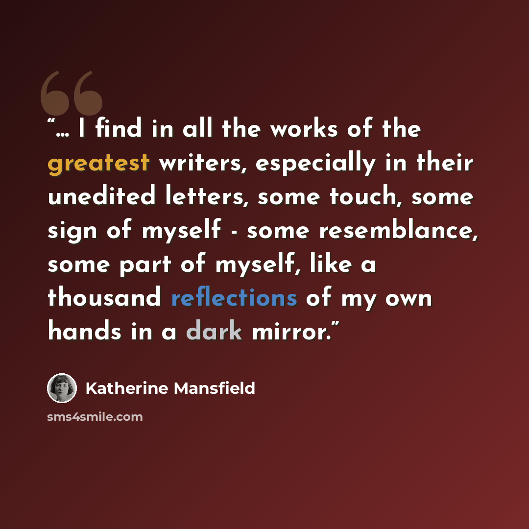 “... I find in all the works of the greatest writers, especially in their unedited letters, some touch, some sign of myself - some resemblance, some part of myself, like a thousand reflections of my own hands in a dark mirror.” quote by Katherine Mansfield