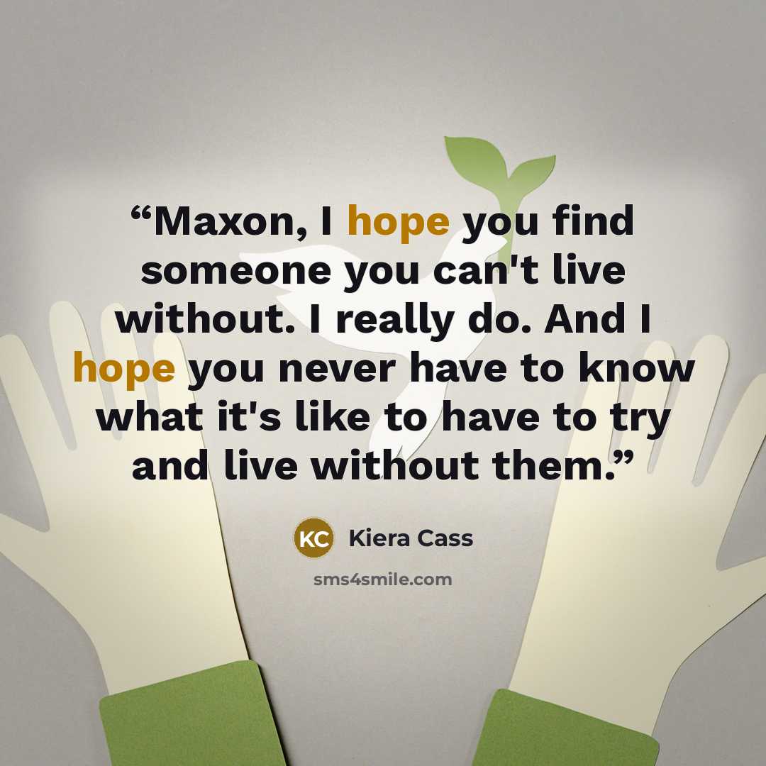 “Maxon, I hope you find someone you can't live without. I really do. And I hope you never have to know what it's like to have to try and live without them.” quote by Kiera Cass