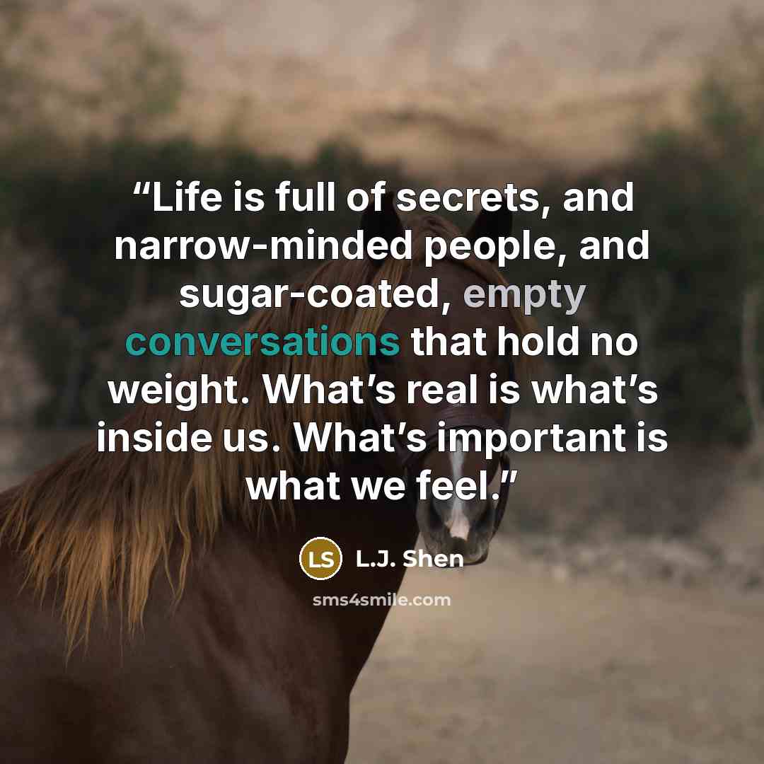 “Life is full of secrets, and narrow-minded people, and sugar-coated, empty conversations that hold no weight. What’s real is what’s inside us. What’s important is what we feel.” quote by L.J. Shen